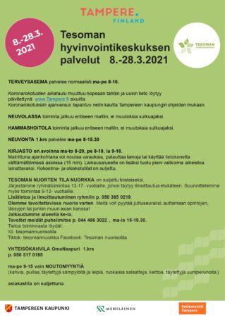 TERVEYSASEMA palvelee normaalisti ma-pe 8-16.   Koronarokotusten aikataulu muuttuu nopeaan tahtiin ja uusin tieto löytyy päivitettynä  www.Tampere.fi sivuilta. Koronarokotuksiin ajanvaraus tapahtuu netin kautta Tampereen kaupungin ohjeiden mukaan.   NEUVOLASSA toiminta jatkuu entiseen malliin, ei muutoksia sulkuajaksi.   HAMMASHOITOLA toiminta jatkuu entiseen malliin, ei muutoksia sulkuajaksi.   NEUVONTA 1.krs palvelee ma-pe 8-15.30   KIRJASTO on avoinna ma-to 8-20, pe 8-19, la 9-16.  Mainittuna ajankohtana voi noutaa varauksia, palauttaa lainoja tai käyttää tietokonetta välttämättömissä asioissa (15 min). Lainausalueelle on lisäksi tuotu pieni valikoima aineistoa lainattavaksi. Kokoelma- ja oleskelutilat on suljettu.   TESOMAN NUORTEN TILA NUORKKA on suljettu toistaiseksi.  Järjestämme ryhmätoimintaa 13-17- vuotiaille, johon täytyy ilmoittautua etukäteen. Suunnittelemme myös toimintaa 9-12- vuotiaille. Lisätietoa ja ilmoittautuminen ryhmiin p. 050 385 0219.  Olemme tavoitettavissa nuoria varten. Meitä voit pyytää juttuseuraksi, auttamaan opintojen, läksyjen tai jonkin muun asian kanssa! Jalkaudumme alueella ke-la. Tavoitat meidät puhelimitse p. 044 486 3022 ,  ma-la 15-19.30.   Tietoa toiminnasta löydät: IG: tesomannuorisotila Tiktok: tesomannuorkka Facebook: Tesoman nuorisotila   YHTEISÖKAHVILA OmaNaapuri  1.krs p. 050 517 0185   ma-pe 9-15 vain NOUTOMYYNTIÄ (kahvia, pullaa, täytettyjä sämpylöitä ja leipiä, ruokaisia salaatteja, keittoa, täytettyjä uuniperunoita )  asiakastila on suljettuna
